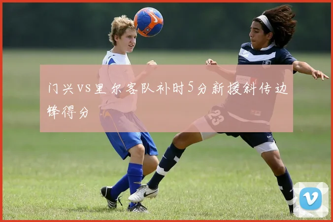 门兴vs里尔客队补时5分新援斜传边锋得分