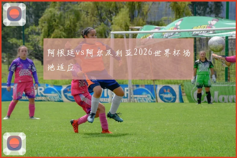 阿根廷vs阿尔及利亚2026世界杯场地适应