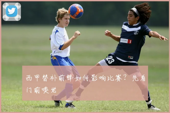 西甲替补前锋如何影响比赛？先看门前嗅觉
