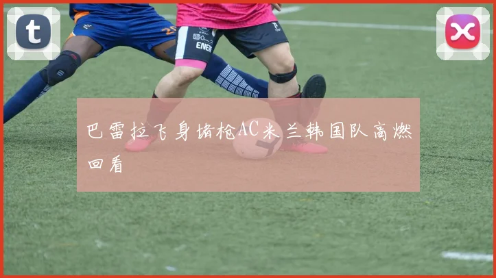 巴雷拉飞身堵枪AC米兰韩国队高燃回看