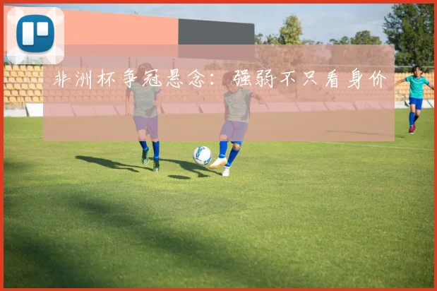非洲杯争冠悬念:强弱不只看身价