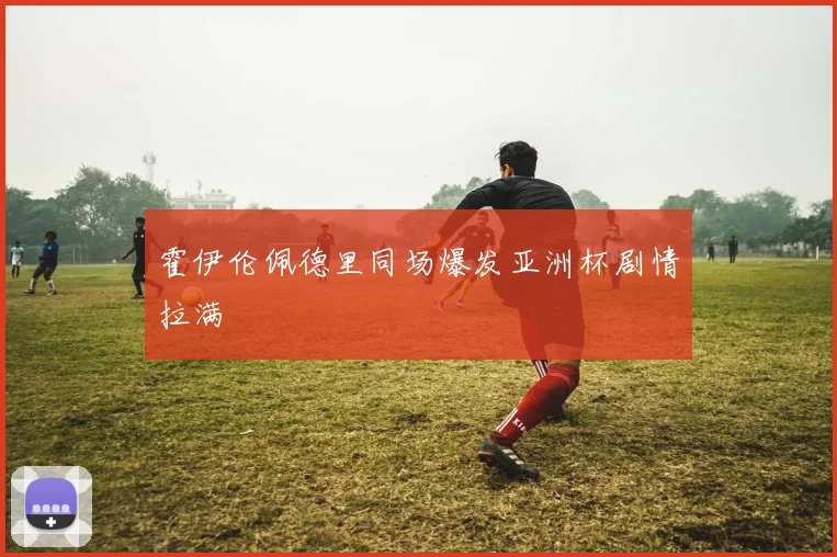 霍伊伦佩德里同场爆发亚洲杯剧情拉满