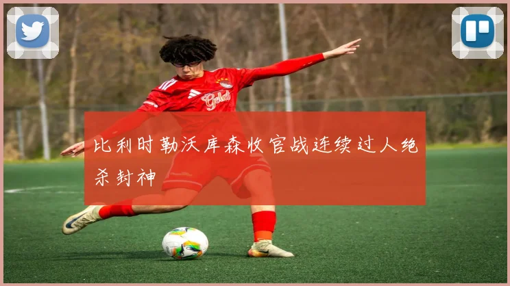 比利时勒沃库森收官战连续过人绝杀封神
