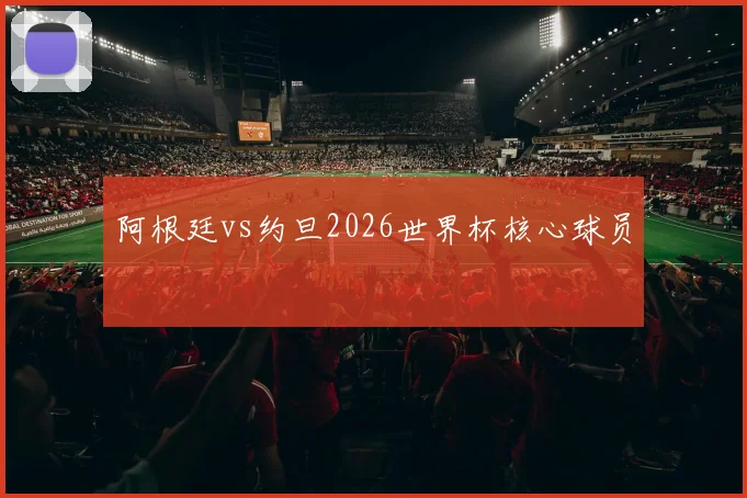 阿根廷vs约旦2026世界杯核心球员