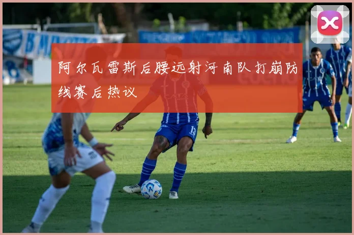 阿尔瓦雷斯后腰远射河南队打崩防线赛后热议