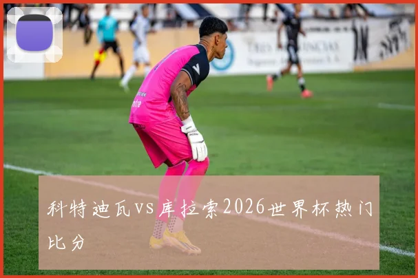 科特迪瓦vs库拉索2026世界杯热门比分