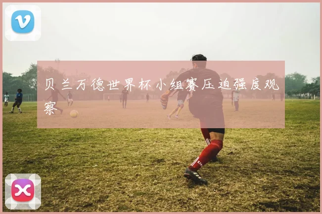 贝兰万德世界杯小组赛压迫强度观察