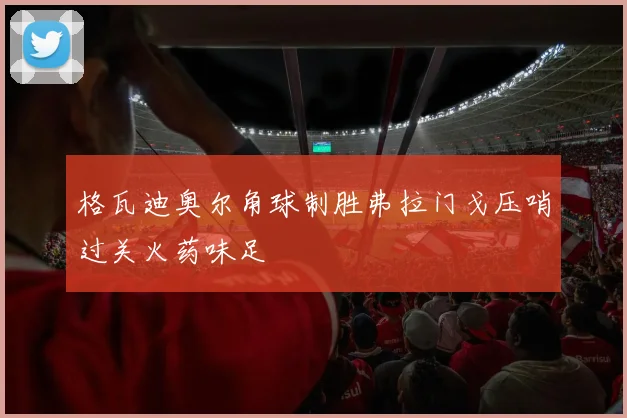 格瓦迪奥尔角球制胜弗拉门戈压哨过关火药味足