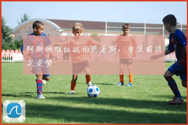 阿斯顿维拉战伯恩茅斯，中卫前顶定走势
