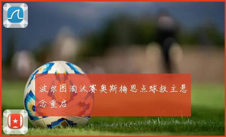 波尔图淘汰赛奥斯梅恩点球救主悬念重启