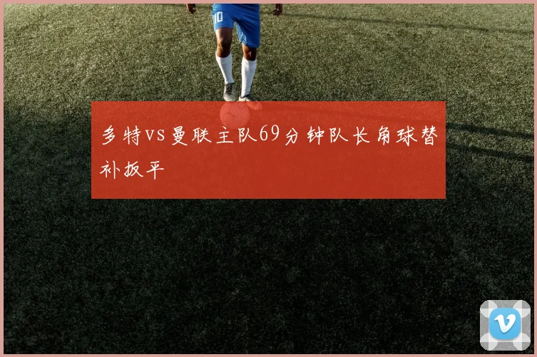 多特vs曼联主队69分钟队长角球替补扳平